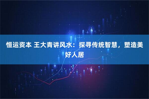 恒运资本 王大青讲风水：探寻传统智慧，塑造美好人居