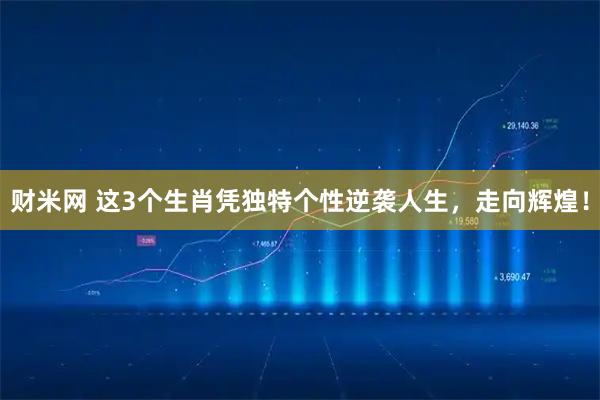 财米网 这3个生肖凭独特个性逆袭人生，走向辉煌！