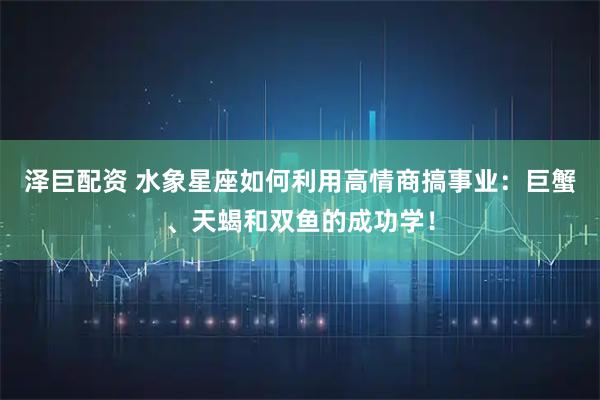 泽巨配资 水象星座如何利用高情商搞事业：巨蟹、天蝎和双鱼的成功学！