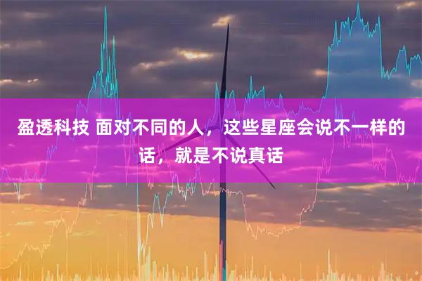 盈透科技 面对不同的人，这些星座会说不一样的话，就是不说真话