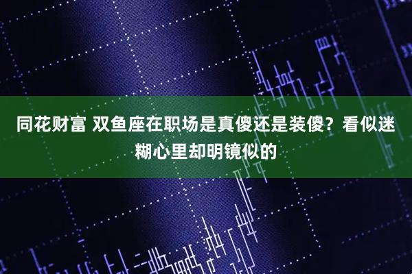 同花财富 双鱼座在职场是真傻还是装傻？看似迷糊心里却明镜似的