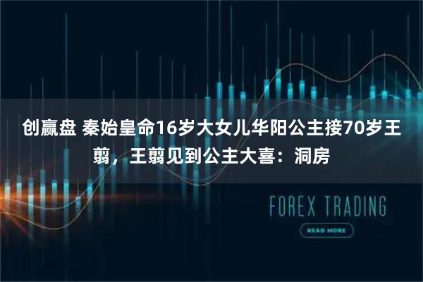 创赢盘 秦始皇命16岁大女儿华阳公主接70岁王翦，王翦见到公主大喜：洞房