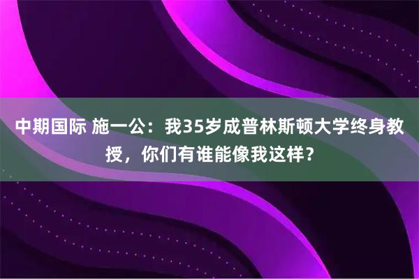 中期国际 施一公：我35岁成普林斯顿大学终身教授，你们有谁能像我这样？