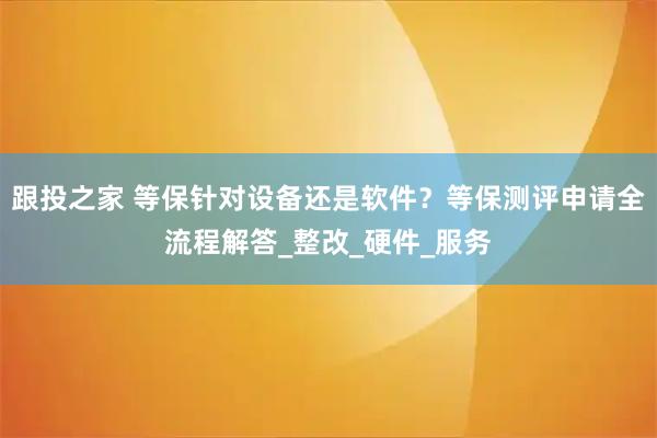 跟投之家 等保针对设备还是软件？等保测评申请全流程解答_整改_硬件_服务