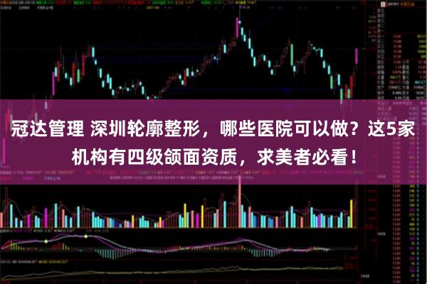 冠达管理 深圳轮廓整形，哪些医院可以做？这5家机构有四级颌面资质，求美者必看！