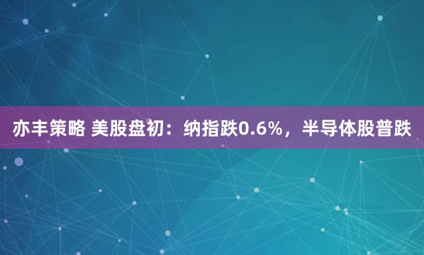 亦丰策略 美股盘初：纳指跌0.6%，半导体股普跌