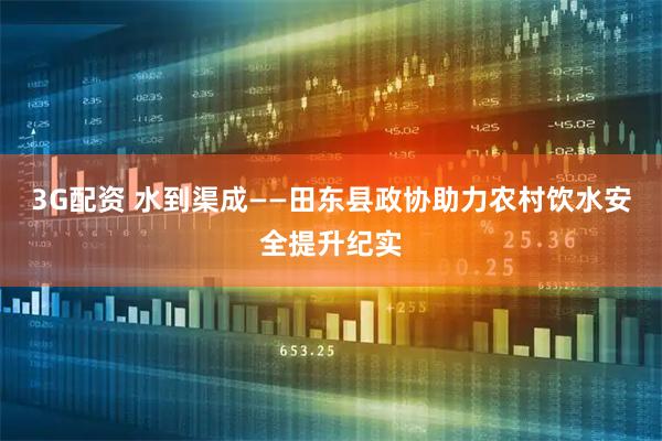 3G配资 水到渠成——田东县政协助力农村饮水安全提升纪实