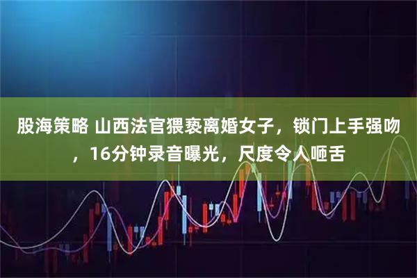 股海策略 山西法官猥亵离婚女子，锁门上手强吻，16分钟录音曝光，尺度令人咂舌