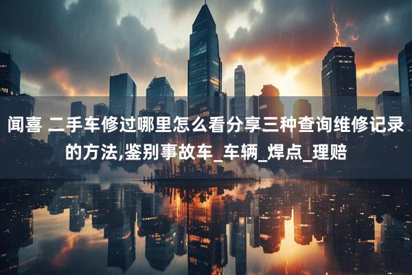 闻喜 二手车修过哪里怎么看分享三种查询维修记录的方法,鉴别事故车_车辆_焊点_理赔