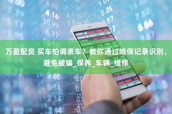 万盈配资 买车怕调表车？教你通过维保记录识别，避免被骗_保养_车辆_维修
