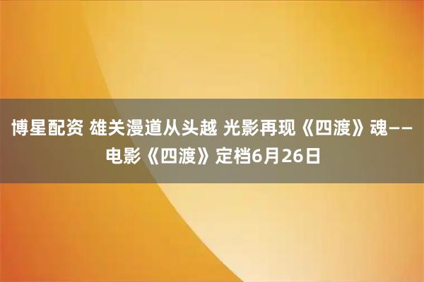 博星配资 雄关漫道从头越 光影再现《四渡》魂——电影《四渡》定档6月26日