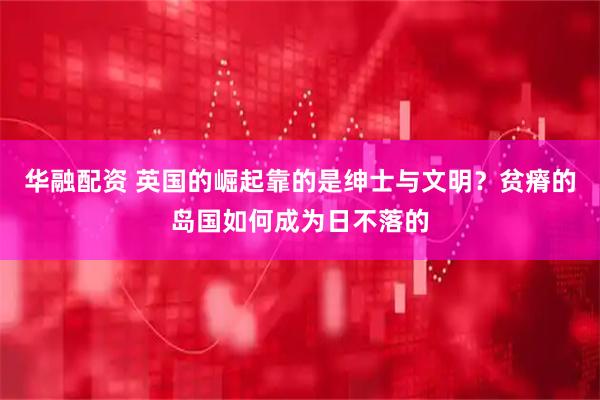 华融配资 英国的崛起靠的是绅士与文明？贫瘠的岛国如何成为日不落的