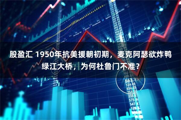 股盈汇 1950年抗美援朝初期，麦克阿瑟欲炸鸭绿江大桥，为何杜鲁门不准？