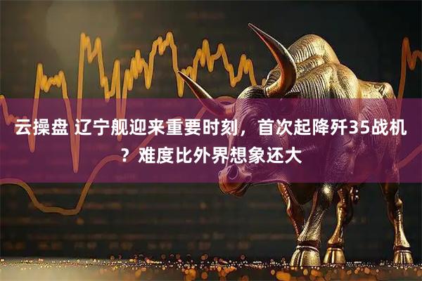 云操盘 辽宁舰迎来重要时刻,首次起降歼35战机?难度比外界想象还大