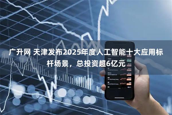 广升网 天津发布2025年度人工智能十大应用标杆场景，总投资超6亿元