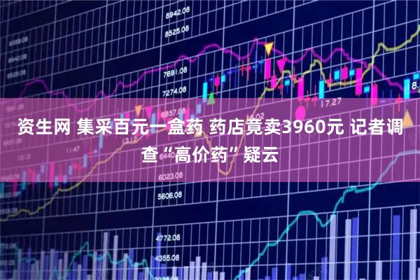 资生网 集采百元一盒药 药店竟卖3960元 记者调查“高价药”疑云