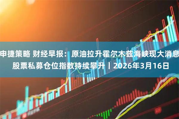 申捷策略 财经早报：原油拉升霍尔木兹海峡现大消息 股票私募仓位指数持续攀升丨2026年3月16日