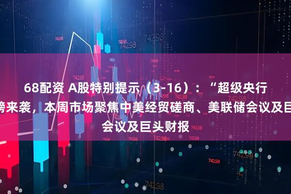 68配资 A股特别提示（3-16）：“超级央行周”重磅来袭，本周市场聚焦中美经贸磋商、美联储会议及巨头财报