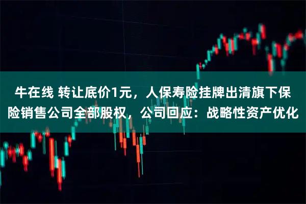 牛在线 转让底价1元,人保寿险挂牌出清旗下保险销售公司全部股权,公司回应:战略性资产优化