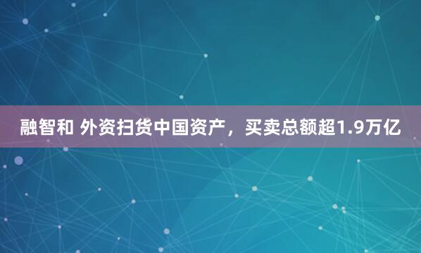 融智和 外资扫货中国资产，买卖总额超1.9万亿