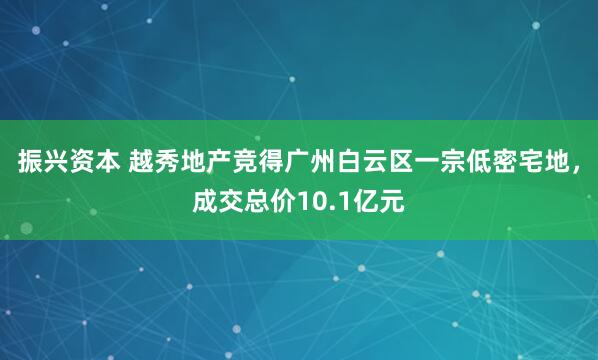 振兴资本 越秀地产竞得广州白云区一宗低密宅地，成交总价10.1亿元