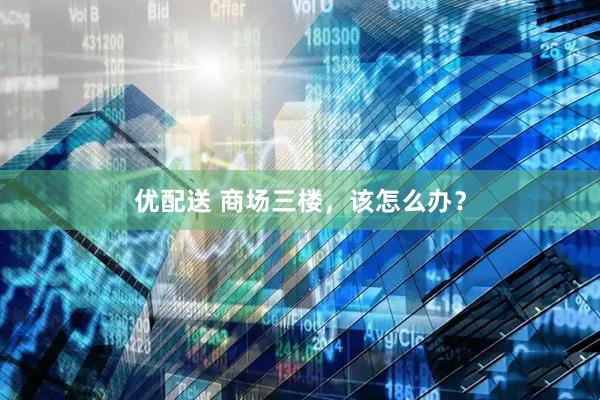 优配送 商场三楼，该怎么办？