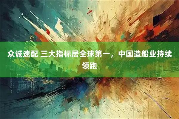 众诚速配 三大指标居全球第一，中国造船业持续领跑
