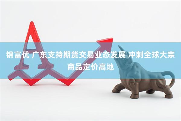 锦富优 广东支持期货交易业态发展 冲刺全球大宗商品定价高地