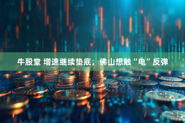 牛股堂 增速继续垫底，佛山想触“电”反弹